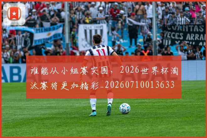 谁能从小组赛突围，2026世界杯淘汰赛将更加精彩_20260710013633