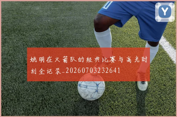 姚明在火箭队的经典比赛与高光时刻全记录_20260703232641