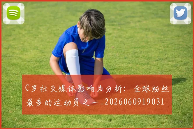 C罗社交媒体影响力分析：全球粉丝最多的运动员之一_20260609190310