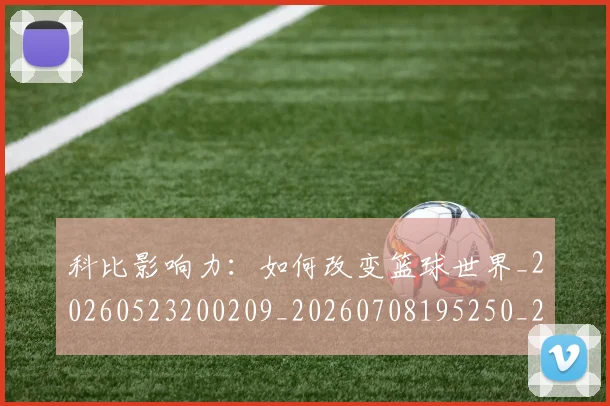 科比影响力：如何改变篮球世界_20260523200209_20260708195250_20260802165338