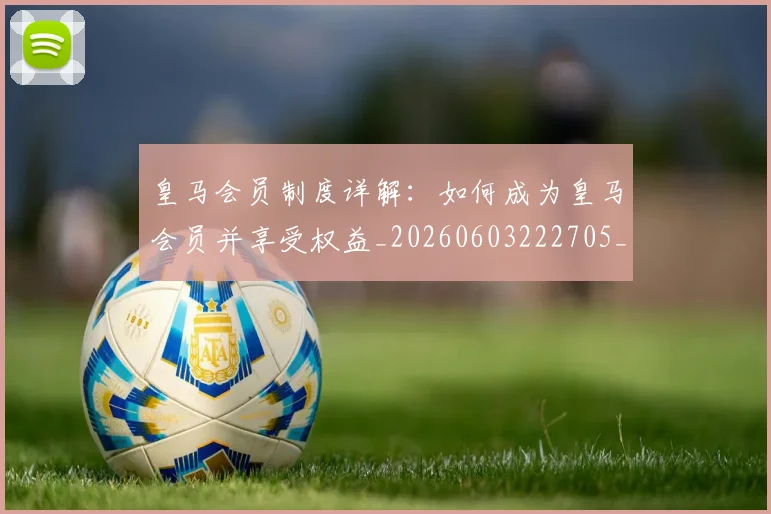 皇马会员制度详解：如何成为皇马会员并享受权益_20260603222705_20260710003611