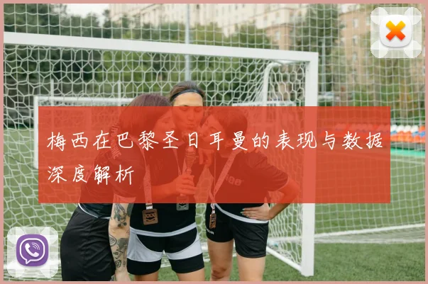 梅西在巴黎圣日耳曼的表现与数据深度解析