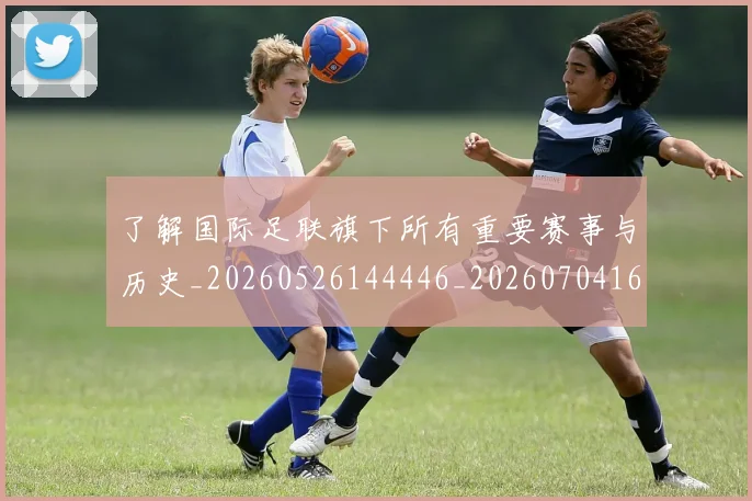 了解国际足联旗下所有重要赛事与历史_20260526144446_20260704164408_20260716192753
