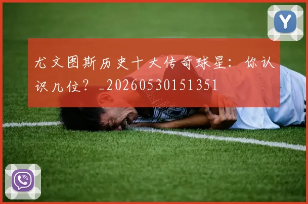 尤文图斯历史十大传奇球星：你认识几位？_20260530151351