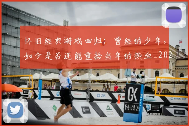 怀旧经典游戏回归：曾经的少年，如今是否还能重拾当年的热血_20260704174134_20260723172258