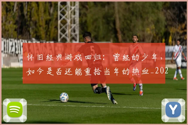 怀旧经典游戏回归：曾经的少年，如今是否还能重拾当年的热血_20260704174134_20260723172258