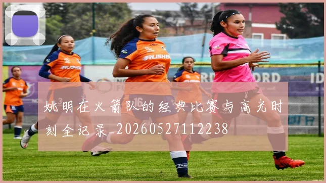姚明在火箭队的经典比赛与高光时刻全记录_20260527112238