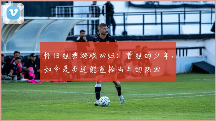 怀旧经典游戏回归：曾经的少年，如今是否还能重拾当年的热血