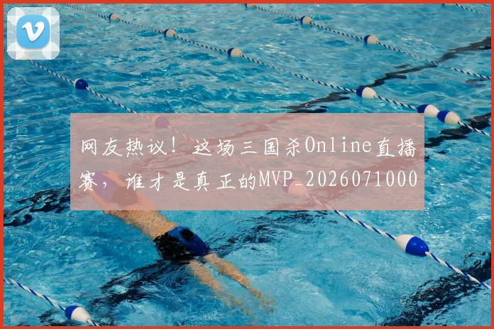 网友热议!这场三国杀Online直播赛,谁才是真正的MVP_20260710003803_20260803143446