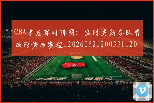 CBA季后赛对阵图：实时更新各队晋级形势与赛程_20260521200331_20260712044643