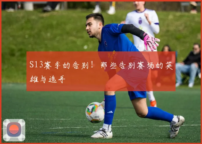 S13赛季的告别!那些告别赛场的英雄与选手