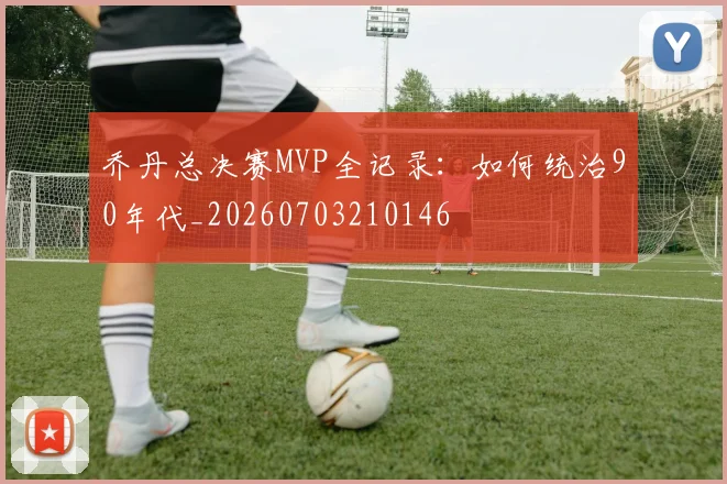 乔丹总决赛MVP全记录：如何统治90年代_20260703210146
