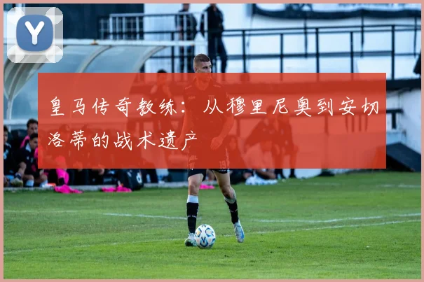 皇马传奇教练：从穆里尼奥到安切洛蒂的战术遗产