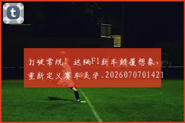 打破常规！这辆F1新车颠覆想象，重新定义赛车美学_20260707014219_20260723182155