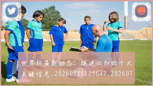 世界杯最新动态：球迷必知的十大关键信息_20260526125647_20260702174156_20260715191225