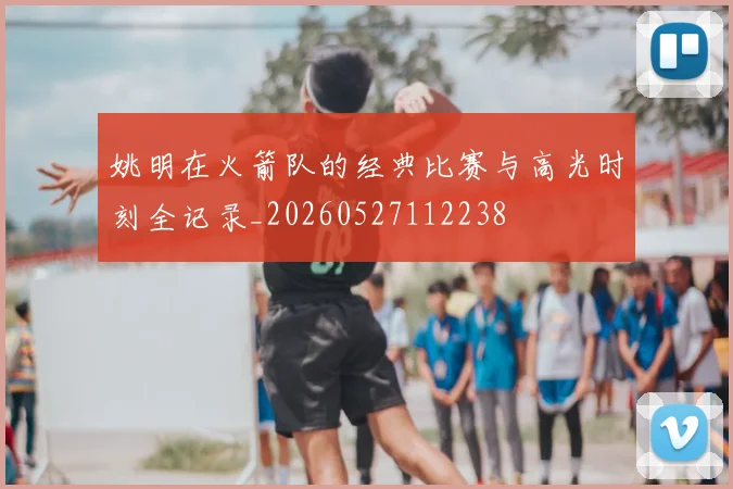 姚明在火箭队的经典比赛与高光时刻全记录_20260527112238