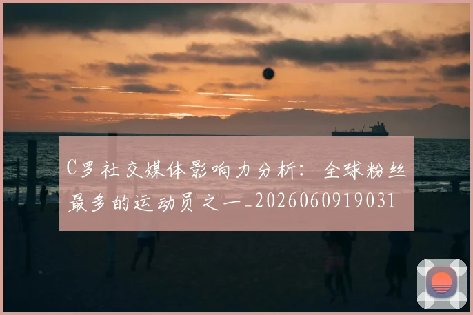 C罗社交媒体影响力分析：全球粉丝最多的运动员之一_20260609190310