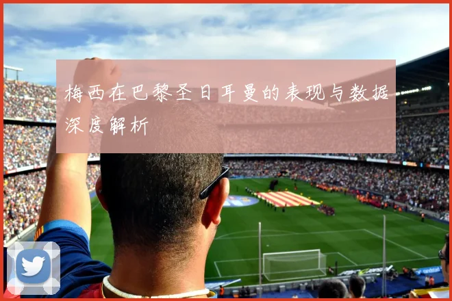 梅西在巴黎圣日耳曼的表现与数据深度解析