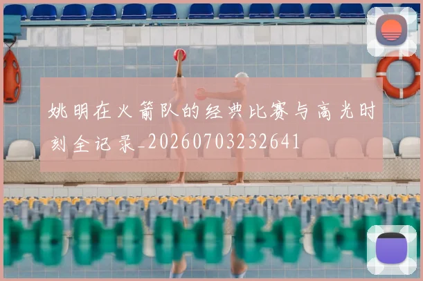 姚明在火箭队的经典比赛与高光时刻全记录_20260703232641
