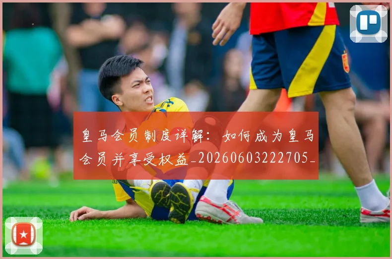 皇马会员制度详解：如何成为皇马会员并享受权益_20260603222705_20260710003611