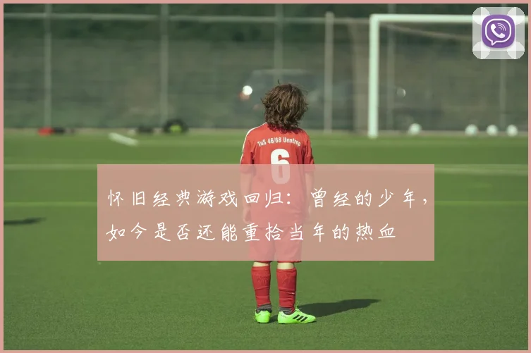 怀旧经典游戏回归：曾经的少年，如今是否还能重拾当年的热血